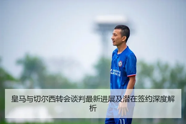 皇马与切尔西转会谈判最新进展及潜在签约深度解析